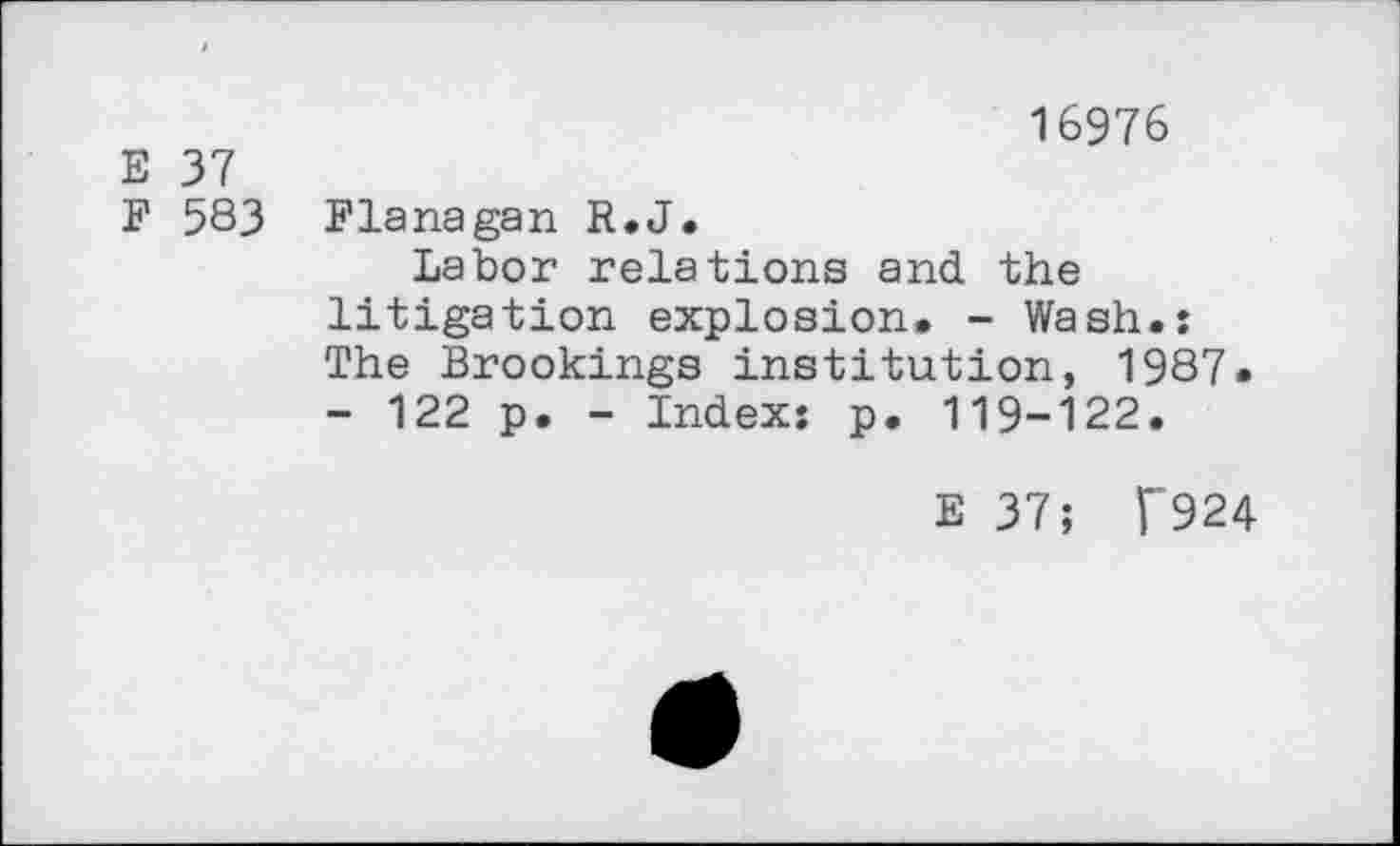 ﻿E 37
F 583
16976
Flanagan R.J.
Labor relations and the litigation explosion. - Wash.: The Brookings institution, 1987. - 122 p. - Index: p. 119-122.
E 37; F'924